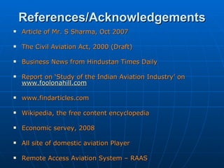 References/Acknowledgements Article of Mr. S Sharma, Oct 2007 The Civil Aviation Act, 2000 (Draft) Business News from Hindustan Times Daily Report on ‘Study of the Indian Aviation Industry’ on   www.foolonahill.com www.findarticles.com     Wikipedia, the free content encyclopedia Economic servey, 2008 All site of domestic aviation Player  Remote Access Aviation System – RAAS  