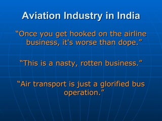 Aviation Industry in India “ Once you get hooked on the airline business, it's worse than dope.” “ This is a nasty, rotten business.” “ Air transport is just a glorified bus operation.” 