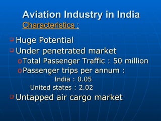 Aviation Industry in India Characteristics  : Huge Potential Under penetrated market Total Passenger Traffic : 50 million Passenger trips per annum :  India : 0.05  United states : 2.02 Untapped air cargo market 
