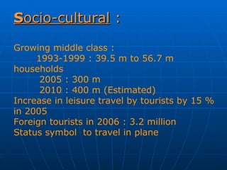 S ocio-cultural  : Growing middle class : 1993-1999 : 39.5 m to 56.7 m households   2005 : 300 m   2010 : 400 m (Estimated) Increase in leisure travel by tourists by 15 % in 2005 Foreign tourists in 2006 : 3.2 million  Status symbol  to travel in plane 