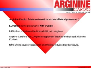 © Arginine Benefits LLC, 2013Author: Dr. Rainer Böger Page 1
Arginine Cardio: Evidence-based reduction of blood pressure (1)
L-Arginine is the precursor of Nitric Oxide
L-Citrulline potentiates the bioavailability of L-arginine
Arginine Cardio is the L-Arginine supplement that has the highest L-citrulline
Content
Nitric Oxide causes vasodilation and thereby reduces blood pressure.
 