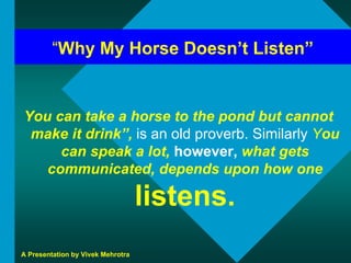 “Why My Horse Doesn’t Listen”


You can take a horse to the pond but cannot
 make it drink”, is an old proverb. Similarly You
     can speak a lot, however, what gets
   communicated, depends upon how one

                                   listens.
A Presentation by Vivek Mehrotra
 