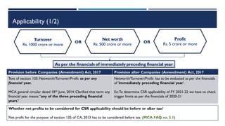 Applicability (1/2)
Profit
Rs. 5 crore or more
Turnover
Rs. 1000 crore or more
Net worth
Rs. 500 crore or more
OR OR
As per the financials of immediately preceding financial year
Provision before Companies (Amendment) Act, 2017 Provision after Companies (Amendment) Act, 2017
Text of section 135: Networth/Turnover/Profit as per any
financial year.
MCA general circular dated 18th June, 2014: Clarified that term any
financial year means “any of the three preceding financial
years”
Networth/Turnover/Profit has to be evaluated as per the financials
of ‘immediately preceding financial year’.
Ex:To determine CSR applicability of FY 2021-22 we have to check
trigger limits as per the financials of 2020-21
Whether net profits to be considered for CSR applicability should be before or after tax?
Net profit for the purpose of section 135 of CA, 2013 has to be considered before tax. (MCA FAQ no. 3.1)
 