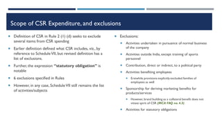 Scope of CSR Expenditure, and exclusions
 Definition of CSR in Rule 2 (1) (d) seeks to exclude
several items from CSR spending
 Earlier definition defined what CSR includes, viz., by
reference to ScheduleVII, but revised definition has a
list of exclusions.
 Further, the expression “statutory obligation” is
notable
 6 exclusions specified in Rules
 However, in any case, ScheduleVII still remains the list
of activities/subjects
 Exclusions:
 Activities undertaken in pursuance of normal business
of the company
 Activities outside India, except training of sports
personnel
 Contribution, direct or indirect, to a political party
 Activities benefiting employees
 Erstwhile provisions explicitly excluded families of
employees as well
 Sponsorship for deriving marketing benefits for
products/services
 However, brand building as a collateral benefit does not
vitiate spirit of CSR (MCA FAQ no. 4.3)
 Activities for statutory obligations
 