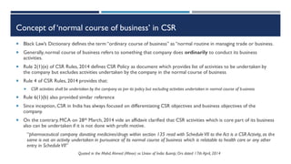 Concept of ‘normal course of business’ in CSR
 Black Law’s Dictionary defines the term “ordinary course of business” as “normal routine in managing trade or business.
 Generally, normal course of business refers to something that company does ordinarily to conduct its business
activities.
 Rule 2(1)(e) of CSR Rules, 2014 defines CSR Policy as document which provides list of activities to be undertaken by
the company but excludes activities undertaken by the company in the normal course of business
 Rule 4 of CSR Rules, 2014 provides that:
 CSR activities shall be undertaken by the company as per its policy but excluding activities undertaken in normal course of business
 Rule 6(1)(b) also provided similar reference
 Since inception, CSR in India has always focused on differentiating CSR objectives and business objectives of the
company.
 On the contrary, MCA on 28th March, 2014 vide an affidavit clarified that CSR activities which is core part of its business
also can be undertaken if it is not done with profit motive.
“pharmaceutical company donating medicines/drugs within section 135 read with ScheduleVII to the Act is a CSR Activity, as the
same is not an activity undertaken in pursuance of its normal course of business which is relatable to health care or any other
entry in ScheduleVII”
Quoted in the Mohd.Ahmed (Minor) vs Union of India &amp; Ors dated 17th April, 2014
 