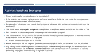 Activities benefiting Employees
 Should employees be completed ousted as beneficiaries?
 If the activities are intended for larger good, and there is neither a distinctive reservation for employees, nor a
distinctive exclusion, does it offend the intent?
 For example, if a Company runs a medical aid program in a hospital, does it mean the hospital should oust the
employees?
 The intent is that employer’s obligation to employees, or employee welfare activities are not taken as CSR
 Idea cannot be to deprive employees completely from social benefit programs
 The erstwhile Rules had put specific bar on the activities benefitting families of employees as well, the amended
rules are silent about the families of employees
 Will the families of employees also be excluded?
 Hence, if employees are not targeted specifically, or have any special status, the spirit of CSR is not breached
 Any activity which is not designed to benefit employees solely, but the public at large, and if the employees and
their family members are incidental beneficiaries,then, such activity would not be considered as “activity
benefitting employees” and will qualify as eligible CSR activity
 