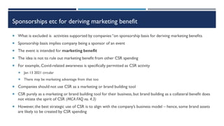 Sponsorships etc for deriving marketing benefit
 What is excluded is activities supported by companies “on sponsorship basis for deriving marketing benefits
 Sponsorship basis implies company being a sponsor of an event
 The event is intended for marketing benefit
 The idea is not to rule out marketing benefit from other CSR spending
 For example, Covid-related awareness is specifically permitted as CSR activity
 Jan 13 2021 circular
 There may be marketing advantage from that too
 Companies should not use CSR as a marketing or brand building tool
 CSR purely as a marketing or brand building tool for their business, but brand building as a collateral benefit does
not vitiate the spirit of CSR (MCA FAQ no. 4.3)
 However, the best strategic use of CSR is to align with the company’s business model – hence, some brand assets
are likely to be created by CSR spending
 
