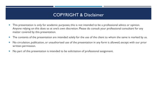 COPYRIGHT & Disclaimer
 This presentation is only for academic purposes; this is not intended to be a professional advice or opinion.
Anyone relying on this does so at one’s own discretion. Please do consult your professional consultant for any
matter covered by this presentation.
 The contents of the presentation are intended solely for the use of the client to whom the same is marked by us.
 No circulation, publication, or unauthorised use of the presentation in any form is allowed, except with our prior
written permission.
 No part of this presentation is intended to be solicitation of professional assignment.
 