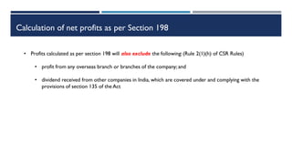 Calculation of net profits as per Section 198
• Profits calculated as per section 198 will also exclude the following:(Rule 2(1)(h) of CSR Rules)
• profit from any overseas branch or branches of the company; and
• dividend received from other companies in India, which are covered under and complying with the
provisions of section 135 of the Act
 