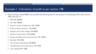 Example-1 : Calculation of profit as per section 198
 Vision Limited, a listed NBNC has provided the following data for the purpose of calculating profits under section
198 of the CA, 13:
 PAT- INR 3000000
 Tax- INR 1000000
 Premium of issue of debentures- INR 150000
 Profit on sale of machinery- INR 40000
 Net gain on fair value changes- INR 80000
 Directors’ remuneration- INR 300000
 Interest on debentures & unsecured loan- INR 100000
 Bad debt- INR 55000
 Loss of sale of undertaking- INR 80000
 Unrealised gain of forex fluctuation- INR 10000
 Govt. subsidy INTR 10000
 