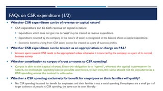 FAQs on CSR expenditure (1/2)
 Whether CSR expenditure can be of revenue or capital nature?
 CSR expenditure can be both revenue or capital in nature
 Expenditure which does not give rise to ‘asset’ may be treated as revenue expenditure.
 Expenditure incurred by the company in the nature of ‘asset’ is recognized in the balance sheet as capital expenditure.
 Economic benefits arising from CSR assets cannot be treated as a part of business profits.
 Whether CSR expenditure can be treated as an appropriation or charge on P&L?
 Amount spent towards CSR needs to be appropriated unless otherwise it is incurred by the company as a part of its normal
business activity.
 Whether contribution to corpus of trust amounts to CSR spending?
 Corpus is akin to the capital of trust. Since the obligation is to “spend”, whereas the capital is permanent in
nature, no immediate spending can be possible and hence, in our view, the same should not be considered as a
CSR spending unless the context is otherwise.
 Whether a CSR spending exclusively for benefit for employees or their families will qualify?
 No. CSR spending focussed for benefit for employees and their families is not a social spending. If employees are a small part of
larger audience of people in CSR spending, the same can be seen liberally.
 