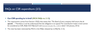 FAQs on CSR expenditure (2/2)
 Can CSR spending be in kind? (MCA FAQs no. 3.12)
 The requirement comes from Section 135(5) that states that “The Board of every company shall ensure that it
spends…” Therefore,it can be understood that the obligation is to spend.The contribution made in kind cannot
be considered as CSR. (Refer ICSI FAQs Q.55 and General Circular No. 1/2016 dated 12th January, 2016)
 The view has been reiterated by MCA in the FAQs released by it (FAQ No. 3.12).
 