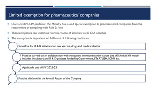 Limited exemption for pharmaceutical companies
 Due to COVID-19 pandemic, the Ministry has issued special exemption to pharmaceutical companies from the
requirement of complying with Rule 2(1)(e)
 These companies can undertake ‘normal course of activities’ as its CSR activities
 The exemption is dependent on fulfilment of following conditions:
Should be for R & D activities for new vaccine,drugs and medical devices
Must be carried out in collaboration with institutions mentioned under clause (ix) of ScheduleVII mostly
includes incubators and R & D projects funded by Government,IITs,AYUSH, ICMR etc.
Applicable only till FY 2022-23
Must be disclosed in the Annual Report of the Company
 