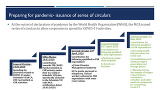 Preparing for pandemic- issuance of series of circulars
 At the outset of declaration of pandemic by the World Health Organisation (WHO), the MCA issued
series of circulars to allow corporates to spend for COVID-19 activities.
General Circular-
23.03.2020
Spending for
activities related to
COVID-19 under
Schedule VII of CA,
2013 permitted as
CSR activities
Office Memo-
28.03.2020
Contribution
towards PM CARES
Fund permitted as
CSR activity under
item no. (viii) of
Schedule VII (also
specifically included
in the Schedule VII
vide MCA
notification dated
26.05.2020)
General Circular-10th
April, 2020
Contribution for
following qualified as CSR
expenditure:
a) State Disaster
ManagementAuthority
b) Ex-gratia paymentto
temporary /casual
workers allowed as CSR
expenditure with some
reservations
General Circular-
22nd April, 2021
Contribution for
following qualified
as CSR Expenditure:
a)Setting up make-
shift hospitals
b) Covid care
facilities
General circular- 5th
May, 2021
Contribution for
following qualified
as CSR expenditure:
a) Creating health
infrastructure for
Covid care
b) Establishment of
medical oxygen
generation and
storage plants
c) Manufacturing
and supply of oxygen
concentrators,
ventilators,
cylinders and other
medical equipments
for countering
Covid-19
 