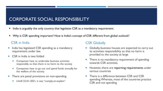 CSR in India
 India has legislated CSR spending as a mandatory
requirement under law.
 CSR in India is two folded
 Companies have to undertake business activities
responsibly so that there is no harm to the society
 Companies have to go out and spend funds annually for
the welfare of the society
 There are penal provisions on non-spending
 Untill 22-01-2021, it was “comply-or-explain”
CSR Globally
 Globally, business houses are expected to carry out
its activities responsibility so that no harm is
provided to the society at large
 There is no mandatory requirement of spending
towards CSR activities.
 However, there are reporting requirements under
various countries
 There is a difference between CSR and CSR
spending.Whereas, most of the countries practice
CSR and not spending
 India is arguably the only country that legislates CSR as a mandatory requirement.
 Why is CSR spending important? How is India’s concept of CSR different from global outlook?
CORPORATE SOCIAL RESPONSIBILITY
 