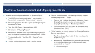 Analysis of Unspent amount and Ongoing Projects 2/2
 So, what is the Company expected to do end-of-year:
 The CSRTarget is based on average of 3 preceding years –
hence, that is unimpacted by the current year’s accounts
 However,aggregation of all that is spent (Spending) during the
FY needs to be done
 Total Shortfall =Target – Spending by end of FY
 Identification of “Ongoing Projects”
 Identification of further outlay required for Ongoing Projects
upto the expected completion date (Ongoing Project Outlay)
 Transferable Shortfall = Total Shortfall – Ongoing Project
Outlay
 TransferTransferable Shortfall within 6 months of EoY
 Whose responsibility is it to identify Ongoing Project
and Ongoing Project Outlay?
 Going by Rule 4 (6),the identification of Ongoing Project,
Ongoing Project implementation schedule, as well as
Ongoing Project Outlay are Board responsibilities
 Non-compliance of sec. 135 (5) and (6) attract the penal
provisions of sec. 135 (7)
 What happens to money retained for Ongoing Projects,
but not spent there?
 Transfer to Unspent Fund within 30 days from the end of
third financial year
 Assuming that the implementation schedule stretches only
to the next financial year, can the Company still retain
unspent funds for 3 years?
 Does not seem logical
 