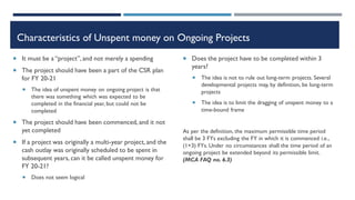 Characteristics of Unspent money on Ongoing Projects
 It must be a “project”, and not merely a spending
 The project should have been a part of the CSR plan
for FY 20-21
 The idea of unspent money on ongoing project is that
there was something which was expected to be
completed in the financial year, but could not be
completed
 The project should have been commenced, and it not
yet completed
 If a project was originally a multi-year project, and the
cash outlay was originally scheduled to be spent in
subsequent years, can it be called unspent money for
FY 20-21?
 Does not seem logical
 Does the project have to be completed within 3
years?
 The idea is not to rule out long-term projects. Several
developmental projects may, by definition, be long-term
projects
 The idea is to limit the dragging of unspent money to a
time-bound frame
As per the definition, the maximum permissible time period
shall be 3 FYs excluding the FY in which it is commenced i.e.,
(1+3) FYs. Under no circumstances shall the time period of an
ongoing project be extended beyond its permissible limit.
(MCA FAQ no. 6.3)
 