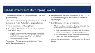 Leading Unspent Funds for Ongoing Projects
 Unspent Funds that go to National Unspent CSR Fund
go irretrievably
 Hence, there may be a strong motivation on the part of
companies to retain the Funds for Ongoing Projects
 Timely identification of Ongoing Projects
 Do Ongoing Projects have to be part of a pre-approved
CSR “Action Plan”?
 In reality, in most companies,it is not possible to identify all
CSR projects at the start of the year. Spending opportunities
keep arising through the year and the CSR Committee
continues to approve the same
 Presumably, a Company may retain Unspent Funds,
within 3 years of retention
 However, given the penal implications of sec. 135 (7),
it should not be a good idea to have an ambitious
retention plan
 Board disclosures in case of retention:
 If funds have been retained for Ongoing Projects, is that
itself an explanation for Unspent Funds?
 Target Spending pertains to the financial year, and therefore,
should have been expected to be spent during the year
 Not spending during the year, and spilling over for Ongoing
Project,itself should require explanation
 Comprehensive disclosure requirements for Ongoing
Projects
 