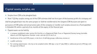 Capital assets, surplus, etc
 Surplus from CSR to be ploughed back
 Rule 7 (2) Any surplus arising out of the CSR activities shall not form part of the business profit of a company and
shall be ploughed back into the same project or shall be transferred to the Unspent CSR Account and spent in
pursuance of CSR policy and annual action plan of the company or transfer such surplus amount to a Fund specified
in ScheduleVII, within a period of six months of the expiry of the financial year
 Capital assets can be held by
 a company established under section 8 of the Act, or a Registered Public Trust or Registered Society, having charitable
objects and CSR Registration Number under sub-rule (2) of rule 4; or
 beneficiaries of the said CSR project, in the form of self-help groups, collectives, entities; or
 a public authority:
 For existing capital assets - this has to be complied within 180 days i.e by 21st July, 2020 or additional period of 90 days with
the approval of Board
 