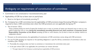 Ambiguity on requirement of constitution of committee
 Committee is not constituted or reconstituted every year
 Applicability of CSR has to been seen on yearly basis
 Based on the figures of immediately preceding FY
 Ex- Company has a CSR committee,but the applicability of CSR provisions keeps fluctuating.Whether company is
required to have a CSR committee even when the CSR provisions are not applicable during any FY
 Text of section 135(1)
 Pursuant to the said provisions, the applicability of constitution of CSR committee comes along with CSR provisions
 If in any FY, CSR spending not required or the spending obligations is upto Rs. 50 lacs, constitution of committee is also not
mandatory [Sec 135(9)]
 Practically, the company does not have to constitute or reconstitute the committee every year
 In the year where CSR is not applicable, the committee can remain dormant
 This again depends if the Company is predicting future applicability of CSR provisions
“Every company having net worth of rupees five hundred crore or more, or turnover of rupees one thousand crore or more or a net
profit of rupees five crore or more during the immediately preceding financial year shall constitute a Corporate Social
Responsibility Committee of the Board consisting of three or more directors, out of which at least one director shall be an
independent director.”
 