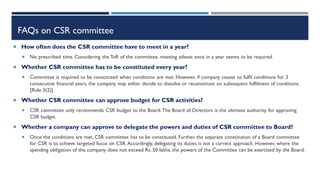 FAQs on CSR committee
 How often does the CSR committee have to meet in a year?
 No prescribed time. Considering the ToR of the committee, meeting atleast once in a year seems to be required.
 Whether CSR committee has to be constituted every year?
 Committee is required to be constituted when conditions are met. However, if company ceases to fulfil conditions for 3
consecutive financial years, the company may either decide to dissolve or reconstitute on subsequent fulfilment of conditions.
[Rule 3(2)]
 Whether CSR committee can approve budget for CSR activities?
 CSR committee only recommends CSR budget to the Board.The Board of Directors is the ultimate authority for approving
CSR budget.
 Whether a company can approve to delegate the powers and duties of CSR committee to Board?
 Once the conditions are met, CSR committee has to be constituted. Further, the separate constitution of a Board committee
for CSR is to achieve targeted focus on CSR.Accordingly, delegating its duties is not a correct approach. However, where the
spending obligation of the company does not exceed Rs. 50 lakhs, the powers of the Committee can be exercised by the Board.
 