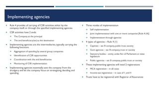 Implementing agencies
 Rule 4 provides of carrying of CSR activities either by the
company itself,or through the specified implementing agencies
 CSR activities have 2 ends:
 The Company as the principal
 The end beneficiary(ies) as the destination
 Implementing agencies are the intermediaries,typically carrying the
following functions:
 Aggregation of spending by several group companies
 Identification of CSR opportunities
 Coordination with the end beneficiaries
 Monitoring of CSR implementation
 Implementing agencies essentially save the company from the
drudgery and let the company focus on strategizing,deciding and
spending
 Three modes of implementation
 Self implementation
 Joint implementation with one or more companies [Rule 4 (4)]
 Implementation through agencies
 4 types of agencies – Rule 4 (1)
 Captives – sec 8 company,public trust, society
 Govt agencies – sec 8 company,trust or society
 Statutory bodies – entity underAct of Parliament or state
legislature
 Public agencies – sec 8 company,public trust or society
 These implementing agencies will need 2 registrations
 MCA registration – in all cases
 Income-tax registration – in case of 1, and 4
 Trusts have to be registered with Registrar of Assurances
 