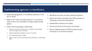 Implementing agencies vs beneficiary
 Implementing agencies is not defined anywhere in the
Act or Rules
 Where the “mode of implementation” is not direct,
CSR is said to be undertaken through implementing
agency
 Indicia of principal-agent relationship
 Bound to exercise his authority in accordance with all lawful
instructions given by his principal
 Relationship depends largely on terms of contract
 No independent rights of agent
 Agent needs to be instrumentality of the Company in undertaking
CSR
 Beneficiary has also not been defined anywhere.
 Entity that derives benefits from CSR activities of
Company, construed as beneficiary
 Independent existence and rights
 Not bound by the instructions of principal
 Direct implementation of CSR activities by the
Company in its personal capacity
 