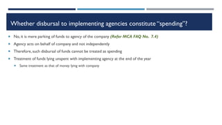 Whether disbursal to implementing agencies constitute “spending”?
 No, it is mere parking of funds to agency of the company (Refer MCA FAQ No. 7.4)
 Agency acts on behalf of company and not independently
 Therefore,such disbursal of funds cannot be treated as spending
 Treatment of funds lying unspent with implementing agency at the end of the year
 Same treatment as that of money lying with company
 