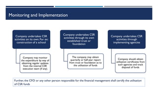 Monitoring and Implementation
Company undertakes CSR
activities on its own.For ex:
construction of a school
Company may monitor
the expenditure by way of
obtaining regular updates
from the internal CSR
execution team (if any).
Company undertakes CSR
activities through its own
established trust or
foundation
The company may obtain
quarterly or half year report
from trust or foundation as to
the utilisation of funds
Company undertakes CSR
activities through
implementing agencies
Company should obtain
utilisation certificates from
such agencies and track
disposal of funds
Further, the CFO or any other person responsible for the financial management shall certify the utilisation
of CSR funds
 