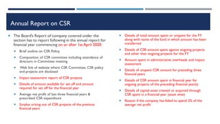Annual Report on CSR
 The Board’s Report of company covered under the
section has to report following in the annual report for
financial year commencing on or after 1st April 2020:
 Brief outline on CSR Policy
 Composition of CSR committee including attendance of
directors in Committee meeting
 Web link of website where CSR Committee, CSR policy
and projects are disclosed
 Impact assessment report of CSR projects
 Details of amount available for set off and amount
required for set off for the financial year
 Average net profit of last three financial years &
prescribed CSR expenditure
 Surplus arising out of CSR projects of the previous
financial years
 Details of total amount spent or unspent for the FY
along with name of the fund in which amount has been
transferred
 Details of CSR amount spent against ongoing projects
and other than ongoing projects for the FY
 Amount spent in administrative overheads and impact
assessment
 Details of unspent CSR amount for preceding three
financial years
 Details of CSR amount spent in financial year for
ongoing projects of the preceding financial year(s)
 Details of capital asset created or acquired through
CSR spent in a financial year (asset wise)
 Reason if the company has failed to spend 2% of the
average net profit
 