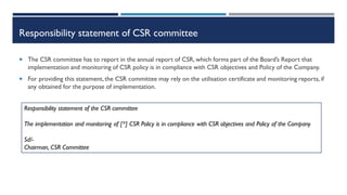 Responsibility statement of CSR committee
 The CSR committee has to report in the annual report of CSR, which forms part of the Board’s Report that
implementation and monitoring of CSR policy is in compliance with CSR objectives and Policy of the Company.
 For providing this statement,the CSR committee may rely on the utilisation certificate and monitoring reports, if
any obtained for the purpose of implementation.
Responsibility statement of the CSR committee
The implementation and monitoring of [*] CSR Policy is in compliance with CSR objectives and Policy of the Company
Sd/-
Chairman, CSR Committee
 