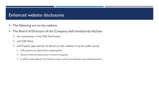 Enhanced website disclosures
 The following are on the website
 The Board of Directors of the Company shall mandatorily disclose
 the composition of the CSR Committee,
 and CSR Policy
 and Projects approved by the Board on their website, if any, for public access.
 CSR projects are approved on ongoing basis
 Some of them are fairly minor in terms of expense
 It will be reasonable for the board to make a policy and disclose only material projects
 