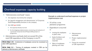 Overhead expenses- capacity building
 “Administrative overheads” means
 the expenses incurred by the company
 for ‘general management and administration’ of Corporate
Social Responsibility functions in the company
 but shall not include
 the expenses directly incurred
 for the designing,implementation,monitoring,and evaluation of
a particular Corporate Social Responsibility project or
programme;
 Administrative overheads shall not exceed 5% of the
total CSR expenditure of the Company in one FY.
 X Ltd has a tree
plantation programme
 Expenditure is incurred
in
 training the employees
to plant trees
 Seeds, fertilisers and
other necessary
materials
 Salary of employees
planting such trees
 Administrative
overheads
 Project implementation
costs
 Cannot be monetised
as CSR expenditure
Example to understand overhead expenses vs project
implementation cost
MCA FAQ 3.18 – Involvement of employees cannot be monetised to
claim CSR expenditure
MCA FAQ 3.2 – Training of employees involved in CSR can be
claimed as administrative overheads
 