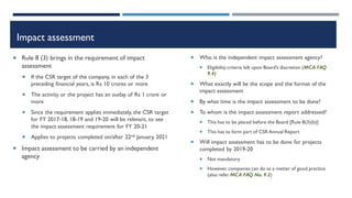 Impact assessment
 Rule 8 (3) brings in the requirement of impact
assessment
 If the CSR target of the company, in each of the 3
preceding financial years, is Rs 10 crores or more
 The activity or the project has an outlay of Rs 1 crore or
more
 Since the requirement applies immediately, the CSR target
for FY 2017-18, 18-19 and 19-20 will be relevant, to see
the impact assessment requirement for FY 20-21
 Applies to projects completed on/after 22nd January, 2021
 Impact assessment to be carried by an independent
agency
 Who is the independent impact assessment agency?
 Eligibility criteria left upon Board’s discretion (MCA FAQ
9.4)
 What exactly will be the scope and the format of the
impact assessment
 By what time is the impact assessment to be done?
 To whom is the impact assessment report addressed?
 This has to be placed before the Board [Rule 8(3)(b)]
 This has to form part of CSR Annual Report
 Will impact assessment has to be done for projects
completed by 2019-20
 Not mandatory
 However, companies can do as a matter of good practice
(also refer MCA FAQ No. 9.2)
 