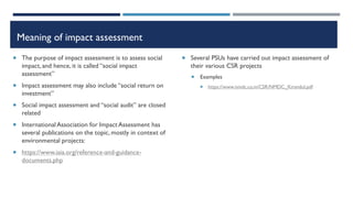 Meaning of impact assessment
 The purpose of impact assessment is to assess social
impact, and hence, it is called “social impact
assessment”
 Impact assessment may also include “social return on
investment”
 Social impact assessment and “social audit” are closed
related
 InternationalAssociation for ImpactAssessment has
several publications on the topic, mostly in context of
environmental projects:
 https://www.iaia.org/reference-and-guidance-
documents.php
 Several PSUs have carried out impact assessment of
their various CSR projects
 Examples
 https://www.nmdc.co.in/CSR/NMDC_Kirandul.pdf
 