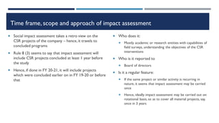 Time frame, scope and approach of impact assessment
 Social impact assessment takes a retro view on the
CSR projects of the company – hence, it travels to
concluded programs
 Rule 8 (3) seems to say that impact assessment will
include CSR projects concluded at least 1 year before
the study
 Hence, if done in FY 20-21, it will include projects
which were concluded earlier on in FY 19-20 or before
that
 Who does it:
 Mostly academic or research entities with capabilities of
field surveys, understanding the objectives of the CSR
interventions
 Who is it reported to
 Board of directors
 Is it a regular feature:
 If the same project or similar activity is recurring in
nature, it seems that impact assessment may be carried
once
 Hence, ideally impact assessment may be carried out on
rotational basis, so as to cover all material projects, say,
once in 3 years
 