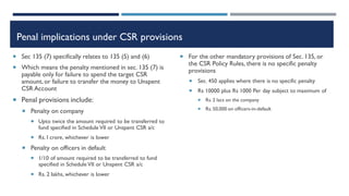 Penal implications under CSR provisions
 Sec 135 (7) specifically relates to 135 (5) and (6)
 Which means the penalty mentioned in sec. 135 (7) is
payable only for failure to spend the target CSR
amount, or failure to transfer the money to Unspent
CSR Account
 Penal provisions include:
 Penalty on company
 Upto twice the amount required to be transferred to
fund specified in Schedule VII or Unspent CSR a/c
 Rs. I crore, whichever is lower
 Penalty on officers in default
 1/10 of amount required to be transferred to fund
specified in Schedule VII or Unspent CSR a/c
 Rs. 2 lakhs, whichever is lower
 For the other mandatory provisions of Sec. 135, or
the CSR Policy Rules, there is no specific penalty
provisions
 Sec. 450 applies where there is no specific penalty
 Rs 10000 plus Rs 1000 Per day subject to maximum of
 Rs. 2 lacs on the company
 Rs. 50,000 on officers-in-default
 