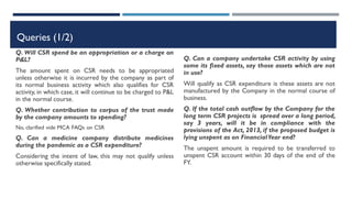 Queries (1/2)
Q. Will CSR spend be an appropriation or a charge on
P&L?
The amount spent on CSR needs to be appropriated
unless otherwise it is incurred by the company as part of
its normal business activity which also qualifies for CSR
activity, in which case, it will continue to be charged to P&L
in the normal course.
Q. Whether contribution to corpus of the trust made
by the company amounts to spending?
No, clarified vide MCA FAQs on CSR
Q. Can a medicine company distribute medicines
during the pandemic as a CSR expenditure?
Considering the intent of law, this may not qualify unless
otherwise specifically stated.
Q. Can a company undertake CSR activity by using
some its fixed assets, say those assets which are not
in use?
Will qualify as CSR expenditure is these assets are not
manufactured by the Company in the normal course of
business.
Q. If the total cash outflow by the Company for the
long term CSR projects is spread over a long period,
say 3 years, will it be in compliance with the
provisions of the Act, 2013, if the proposed budget is
lying unspent as on FinancialYear end?
The unspent amount is required to be transferred to
unspent CSR account within 30 days of the end of the
FY.
 