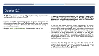 Queries (2/2)
Q. Whether expenses incurred by implementing agencies also
qualify as administrative overheads?
Expenses incurred by implementing agencies for general management and
administration of the CSR activities should be treated akin to the expenses
incurred by the company. Therefore, the same should also qualify as
administrative overheads.
However , MCA FAQs (refer Q 3.3) holds a different view on this.
Q. Can the funds lying unutilized in the unspent CSR account
be used for making investment such as Fixed Deposit? If yes,
whether the income/interest generated from such investment
be used for any other business use?
In our view, the parking of money needed for ongoing CSR projects
serves two purposes – first, it gets insulated from the rest of the
operating funds of the company, and two, it indicates a firm commitment
to spend the money. If the scheduled spend of a particular year went to
the next year, it does not mean there will be cost overrun. If there was a
cost overrun, it would amount to CSR spending of the next year.
However, interest on the parked money is the company’s money. Merely
segregation of the money into a separate account does not render the
money as a third party or social fund, on which interest also belongs to
the beneficiary of that money.
However, The ICSI FAQs on CSR says that the interest on the
temporarily parked funds will also be construed as surplus arising
out of CSR and therefore, rule 7 (2) pertaining to surplus arising out
of CSR activities will apply.(Refer Q No. 46)
 