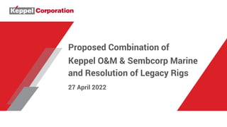 Proposed Combination of
Keppel O&M & Sembcorp Marine
and Resolution of Legacy Rigs
27 April 2022
 