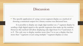 Discussion
• The specific application of using a seven-segment display as a method of
showing a numerical output for a binary counter was discussed here.
It is possible to display any single digit number on a 7 segment display by
sending a high digital signal to the specific segments that make up the number.
However this method will allow displaying only digit from 0 to 9 and letters A
to F. The only way to display number more than 9 is to use a display that has
more than 7 segments or just using multiple 7-segment displays at once
 