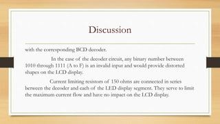 Discussion
with the corresponding BCD decoder.
In the case of the decoder circuit, any binary number between
1010 through 1111 (A to F) is an invalid input and would provide distorted
shapes on the LCD display.
Current limiting resistors of 150 ohms are connected in series
between the decoder and each of the LED display segment. They serve to limit
the maximum current flow and have no impact on the LCD display.
 