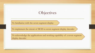 Objectives
To familiarize with the seven segment display
To implement the circuit of BCD to seven segment display decoder
To acknowledge the applications and working capability of a seven segment
display decoder
 