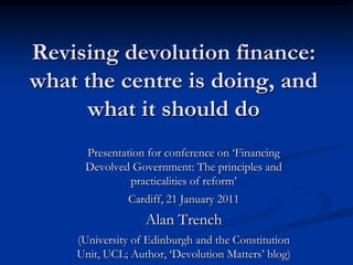 Revising devolution finance: what the centre is doing, and what it should do  Presentation for conference on ‘Financing Devolved Government: The principles and practicalities of reform’ Cardiff, 21 January 2011 Alan Trench  (University of Edinburgh and the Constitution Unit, UCL; Author, ‘Devolution Matters’ blog) 