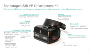 20
Snapdragon 835 VR Development Kit
Advanced VR features designed to optimize applications and simplify development
System on Chip (SoC)
Snapdragon 835 mobile platform
Display
AMOLED WQHD
~2MPix per eye
Cameras & Other Sensors
Memory
DRAM: 4GB LPDDR4
Flash: 64GB UFS
I/O
3-DoF controller support
Connectivity
Wireless: Wi-Fi, Bluetooth
Other: USB3.1 type C (power)
Audio
Integrated WCD9335 CODEC
Six degrees of freedom
(6-DoF) motion tracking:
• Two monochromatic,
one mega pixel
(1280x800) global
shutter cameras &
fisheye lens
• Inertial measurement
unit with fast interface
to Snapdragon 835
integrated sensor core
Eye Tracking:
• Two monochromatic
VGA global shutter
cameras
 