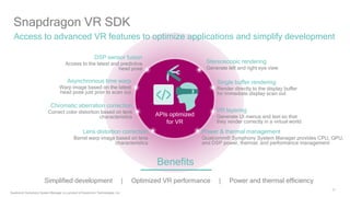 21
Snapdragon VR SDK
Access to advanced VR features to optimize applications and simplify development
Stereoscopic rendering
Generate left and right eye view
DSP sensor fusion
Access to the latest and predictive
head pose
Asynchronous time warp
Warp image based on the latest
head pose just prior to scan out
Power & thermal management
Qualcomm® Symphony System Manager provides CPU, GPU,
and DSP power, thermal, and performance management
Lens distortion correction
Barrel warp image based on lens
characteristics
Simplified development | Optimized VR performance | Power and thermal efficiency
Benefits
Single buffer rendering
Render directly to the display buffer
for immediate display scan out
Chromatic aberration correction
Correct color distortion based on lens
characteristics APIs optimized
for VR
VR layering
Generate UI menus and text so that
they render correctly in a virtual world
Qualcomm Symphony System Manager is a product of Qualcomm Technologies, Inc.
 