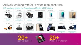 22
Actively working with XR device manufacturers
XR products based on Snapdragon Mobile VR Platform
Baofeng
Matrix
VR HMD
Coocaa
Wondergate G1
VR HMD
iQiyi
Adventure
VR HMD
ASUS
Zenfone AR
Tango and Daydream
Google
Pixel
Daydream
Google
Pixel XL
Daydream
Lenovo Phab 2
Pro
Tango
Pico Neo
VR HMD
WhaleyVR
VR HMD
ODG R8/R9
AR Glasses
ZTE Axon
Daydream
Moto Z
Daydream
Samsung Galaxy
S8
Gear VR
Samsung Galaxy
S8 Edge
Gear VR
20+Devices launched
20+Devices in development
22
 