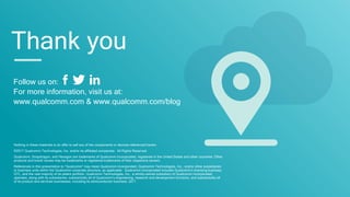Follow us on:
For more information, visit us at:
www.qualcomm.com & www.qualcomm.com/blog
Thank you
Nothing in these materials is an offer to sell any of the components or devices referenced herein.
©2017 Qualcomm Technologies, Inc. and/or its affiliated companies. All Rights Reserved.
Qualcomm, Snapdragon, and Hexagon are trademarks of Qualcomm Incorporated, registered in the United States and other countries. Other
products and brand names may be trademarks or registered trademarks of their respective owners.
References in this presentation to “Qualcomm” may mean Qualcomm Incorporated, Qualcomm Technologies, Inc., and/or other subsidiaries
or business units within the Qualcomm corporate structure, as applicable. Qualcomm Incorporated includes Qualcomm’s licensing business,
QTL, and the vast majority of its patent portfolio. Qualcomm Technologies, Inc., a wholly-owned subsidiary of Qualcomm Incorporated,
operates, along with its subsidiaries, substantially all of Qualcomm’s engineering, research and development functions, and substantially all
of its product and services businesses, including its semiconductor business, QCT.
 