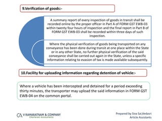 9.Verification of goods:-
A summary report of every inspection of goods in transit shall be
recorded online by the proper officer in Part A of FORM GST EWB-03
within twenty four hours of inspection and the final report in Part B of
FORM GST EWB-03 shall be recorded within three days of such
inspection.
Where the physical verification of goods being transported on any
conveyance has been done during transit at one place within the State
or in any other State, no further physical verification of the said
conveyance shall be carried out again in the State, unless a specific
information relating to evasion of tax is made available subsequently.
10.Facility for uploading information regarding detention of vehicle:-
Where a vehicle has been intercepted and detained for a period exceeding
thirty minutes, the transporter may upload the said information in FORM GST
EWB-04 on the common portal.
Prepared by Siva Sai,Vedasri
Article Assistants
 
