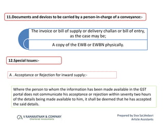 11.Documents and devices to be carried by a person-in-charge of a conveyance:-
The invoice or bill of supply or delivery challan or bill of entry,
as the case may be;
A copy of the EWB or EWBN physically.
A . Acceptance or Rejection for inward supply:-
Where the person to whom the information has been made available in the GST
portal does not communicate his acceptance or rejection within seventy two hours
of the details being made available to him, it shall be deemed that he has accepted
the said details.
12.Special Issues:-
Prepared by Siva Sai,Vedasri
Article Assistants
 